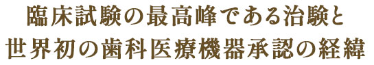 臨床試験の最高峰である治験と世界初の歯科医療機器承認の経緯